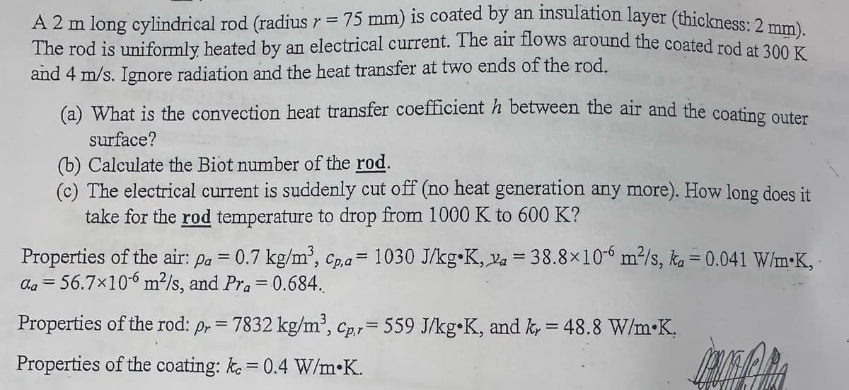 A 2 m long cylindrical rod (radius r = 75 mm) is coated by an insulation layer (thickness: 2 mm).
The rod is uniformly, heated by an electrical current. The air flows around the coated rod at 300 K
and 4 m/s. Ignore radiation and the heat transfer at two ends of the rod.
(a) What is the convection heat transfer coefficient h between the air and the coating outer
surface?
(b) Calculate the Biot number of the rod.
(c) The electrical current is suddenly cut off (no heat generation any more). How long does it
take for the rod temperature to drop from 1000 K to 600 K?
Properties of the air: pa = 0.7 kg/m³, Cp,a= 1030 J/kg K, a = 38.8×106 m²/s, ka = 0.041 W/mK,
da 56.7×106 m²/s, and Pra = 0.684..
=
Properties of the rod: pr = 7832 kg/m³, Cpr = 559 J/kg K, and ky = 48.8 W/m.K.
Properties of the coating: ke = 0.4 W/m.K.