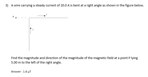 3) A wire carrying a steady current of 20.0 A is bent at a right angle as shown in the figure below.
Find the magnitude and direction of the magnitude of the magnetic field at a point P lying
5.00 m to the left of the right angle.
Answer: 1.6 µT
