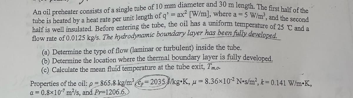 An oil preheater consists of a single tube of 10 mm diameter and 30 m length. The first half of the
tube is heated by a heat rate per unit length of q' = ax2 [W/m], where a = 5 W/m³, and the second
half is well insulated. Before entering the tube, the oil has a uniform temperature of 25 °C and a
flow rate of 0.0125 kg/s. The hydrodynamic boundary layer has been fully developed.
(a) Determine the type of flow (laminar or turbulent) inside the tube.
(b) Determine the location where the thermal boundary layer is fully developed.
(c) Calculate the mean fluid temperature at the tube exit, Tmo.
Properties of the oil: p = 865.8 kg/m³ = 2035 J/kg K, u = 8.36×102 N⚫s/m², k = 0.141 W/mK,
a=0.8×107 m²/s, and Pr-1206.6.