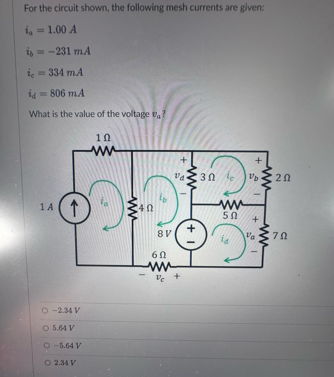 For the circuit shown, the following mesh currents are given:
ia = 1.00 A
i = -231 mA
ic = 334 mA
id
806 mA
What is the value of the voltage va?
-
1 A ↑
O-2.34 V
O 5.64 V
O-5.64 V
O 2.34 V
1Ω
ww
ww
4Ω
ib
8 V
6Ω
www
Vc
+
Va
+
+ 1
+
3Ω ἰς Vb
ww
5Ω
id
+
Va
ww
www
202
ΖΩ