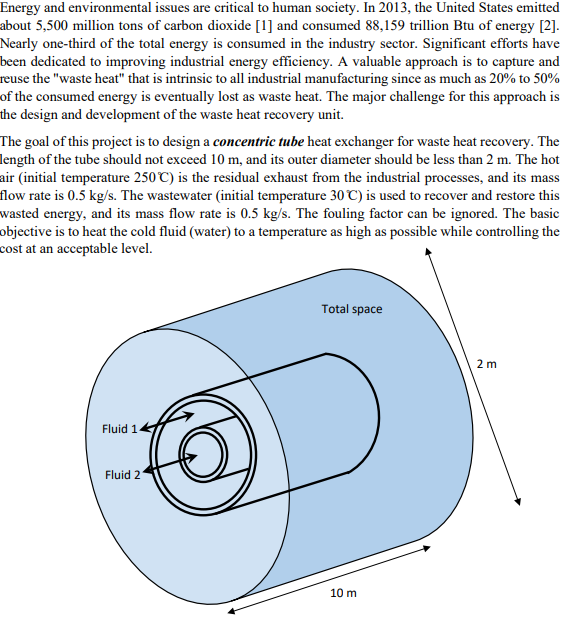 Energy and environmental issues are critical to human society. In 2013, the United States emitted
about 5,500 million tons of carbon dioxide [1] and consumed 88,159 trillion Btu of energy [2].
Nearly one-third of the total energy is consumed in the industry sector. Significant efforts have
been dedicated to improving industrial energy efficiency. A valuable approach is to capture and
reuse the "waste heat" that is intrinsic to all industrial manufacturing since as much as 20% to 50%
of the consumed energy is eventually lost as waste heat. The major challenge for this approach is
the design and development of the waste heat recovery unit.
The goal of this project is to design a concentric tube heat exchanger for waste heat recovery. The
length of the tube should not exceed 10 m, and its outer diameter should be less than 2 m. The hot
air (initial temperature 250°C) is the residual exhaust from the industrial processes, and its mass
flow rate is 0.5 kg/s. The wastewater (initial temperature 30°C) is used to recover and restore this
wasted energy, and its mass flow rate is 0.5 kg/s. The fouling factor can be ignored. The basic
objective is to heat the cold fluid (water) to a temperature as high as possible while controlling the
cost at an acceptable level.
Fluid 1
Fluid 2
Total space
10 m
2 m
E