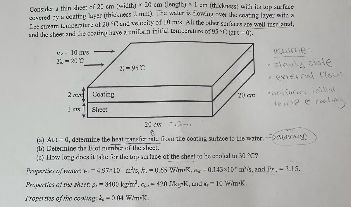 Consider a thin sheet of 20 cm (width) x 20 cm (length) × 1 cm (thickness) with its top surface
covered by a coating layer (thickness 2 mm). The water is flowing over the coating layer with a
free stream temperature of 20 °C and velocity of 10 m/s. All the other surfaces are well insulated,
and the sheet and the coating have a uniform initial temperature of 95 °C (at t=0).
U∞ = 10 m/s
Too=20°C
2 mm
Coating
1 cm Sheet
T=95°C
20 cm m
20 cm
P
assume:
steady state
external flow
•uniform initial
teme @ coating
(a) At t = 0, determine the heat transfer rate from the coating surface to the water. average
(b) Determine the Biot number of the sheet.
(c) How long does it take for the top surface of the sheet to be cooled to 30 °C?
Properties of water: v₁ = 4.97×104 m²/s, k = 0.65 W/m K, d=0.143×10-6 m²/s, and Prw = 3.15.
Properties of the sheet: ps = 8400 kg/m³, Cp.s= 420 J/kg K, and ks = 10 W/m K.
Properties of the coating: kc = 0.04 W/m.K.