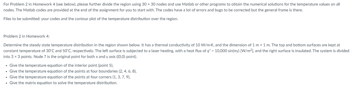 For Problem 2 in Homework 4 (see below), please further divide the region using 30 x 30 nodes and use Matlab or other programs to obtain the numerical solutions for the temperature values on all
nodes. The Matlab codes are provided at the end of the assignment for you to start with. The codes have a lot of errors and bugs to be corrected but the general frame is there.
Files to be submitted: your codes and the contour plot of the temperature distribution over the region.
Problem 2 in Homework 4:
Determine the steady state temperature distribution in the region shown below. It has a thermal conductivity of 10 W/m-K, and the dimension of 1 mx 1 m. The top and bottom surfaces are kept at
constant temperature of 30°C and 50°C, respectively. The left surface is subjected to a laser heating, with a heat flux of q" = 10,000 sin(лy) [W/m²], and the right surface is insulated. The system is divided
into 3 × 3 points. Node 7 is the original point for both x and y axis ((0,0) point).
• Give the temperature equation of the interior point (point 5),
⚫ Give the temperature equation of the points at four boundaries (2, 4, 6, 8),
• Give the temperature equation of the points at four corners (1, 3, 7, 9),
• Give the matrix equation to solve the temperature distribution.