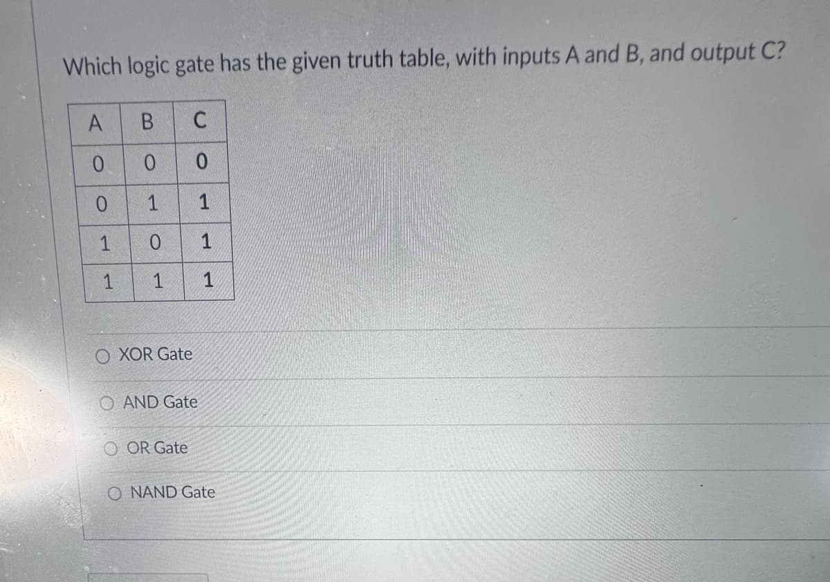 Which logic gate has the given truth table, with inputs A and B, and output C?
A
B
0
0
0 1
1
0
1 1
حر
XOR Gate
C
0
1
O AND Gate
OOR Gate
1
1
O NAND Gate