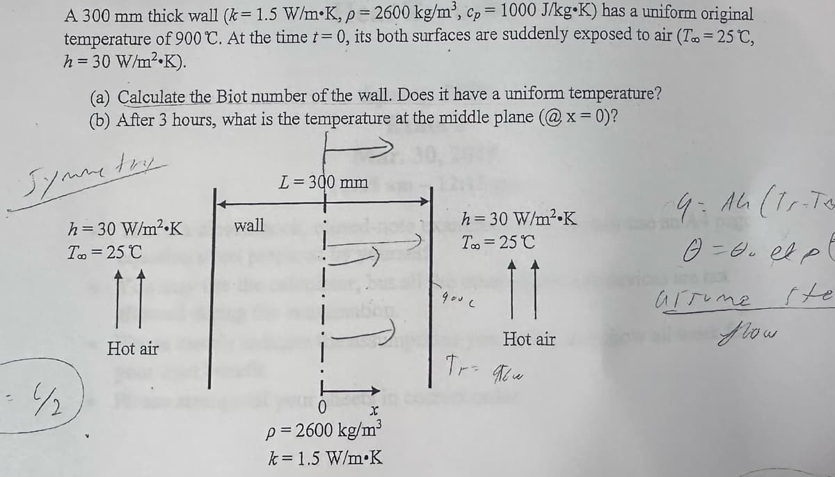 A 300 mm thick wall (k= 1.5 W/mK, p = 2600 kg/m³, cp = 1000 J/kg⚫K) has a uniform original
temperature of 900 °C. At the time t = 0, its both surfaces are suddenly exposed to air (T∞ = 25 °C,
h = 30 W/m²K).
(a) Calculate the Biot number of the wall. Does it have a uniform temperature?
(b) After 3 hours, what is the temperature at the middle plane (@x = 0)?
Symme
try
½
L= 300 mm
h = 30 W/m² K
wall
T∞ = 25°C
h = 30 W/m² K
To=25°C
9. Ah (T-To
G=ept
Hot air
x
p = 2600 kg/m³
k=1.5 W/m K
900c
Hot air
Tr= 96w
arrume te
Now.