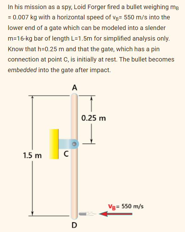 In his mission as a spy, Loid Forger fired a bullet weighing mB
= 0.007 kg with a horizontal speed of VB= 550 m/s into the
lower end of a gate which can be modeled into a slender
m=16-kg bar of length L=1.5m for simplified analysis only.
Know that h=0.25 m and that the gate, which has a pin
connection at point C, is initially at rest. The bullet becomes
embedded into the gate after impact.
1.5 m
с
A
D
0.25 m
VB= 550 m/s