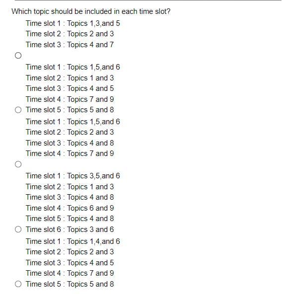 Which topic should be included in each time slot?
Time slot 1: Topics 1,3,and 5
Time slot 2: Topics 2 and 3
Time slot 3: Topics 4 and 7
Time slot 1: Topics 1,5, and 6
Time slot 2: Topics 1 and 3
Time slot 3: Topics 4 and 5
Time slot 4: Topics 7 and 9
O Time slot 5: Topics 5 and 8
Time slot 1: Topics 1,5, and 6
Time slot 2: Topics 2 and 3
Time slot 3: Topics 4 and 8
Time slot 4: Topics 7 and 9
Time slot 1: Topics 3,5, and 6
Time slot 2: Topics 1 and 3
Time slot 3: Topics 4 and 8
Time slot 4: Topics 6 and 9
Time slot 5: Topics 4 and 8
Time slot 6 Topics 3 and 6
Time slot 1: Topics 1,4, and 6
Time slot 2: Topics 2 and 3
Time slot 3: Topics 4 and 5
Time slot 4: Topics 7 and 9
O Time slot 5: Topics 5 and 8