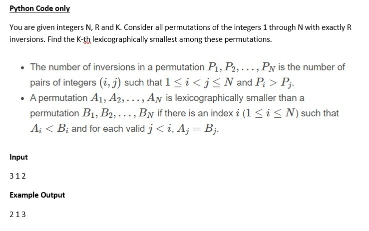 Python Code only
You are given integers N, R and K. Consider all permutations of the integers 1 through N with exactly R
inversions. Find the K-th lexicographically smallest among these permutations.
• The number of inversions in a permutation P1, P2, ..., PN is the number of
pairs of integers (i, j) such that 1 < i <j<N and P; > P;.
• A permutation A1, A2, ..., AN is lexicographically smaller than a
permutation B1, B2, ..., BN if there is an index i (1 < i <N) such that
A; < B; and for each valid j < i, A; = Bj.
Input
312
Example Output
213
