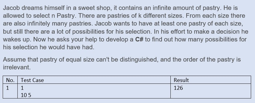 Jacob dreams himself in a sweet shop, it contains an infinite amount of pastry. He is
allowed to select n Pastry. There are pastries of k different sizes. From each size there
are also infinitely many pastries. Jacob wants to have at least one pastry of each size,
but still there are a lot of possibilities for his selection. In his effort to make a decision he
wakes up. Now he asks your help to develop a C# to find out how many possibilities for
his selection he would have had.
Assume that pastry of equal size can't be distinguished, and the order of the pastry is
irrelevant.
No. Test Case
Result
1
1
126
105
