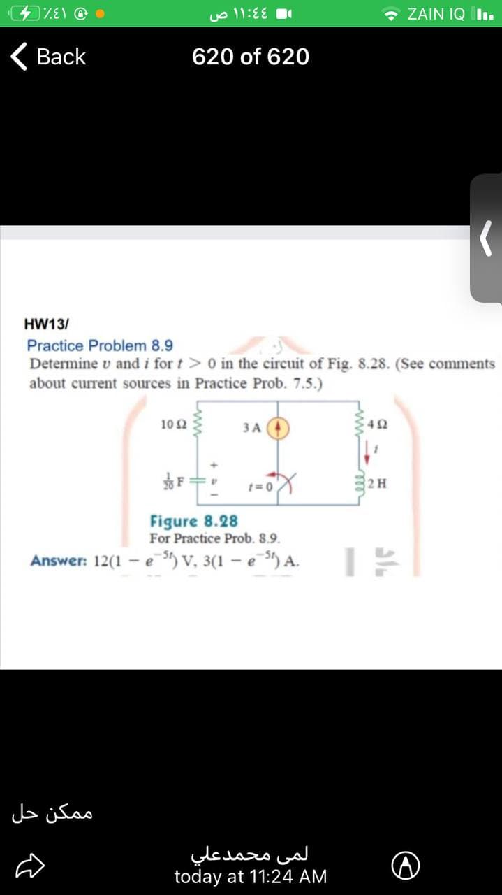 o 11:EE
• ZAIN IQ II.
( Back
620 of 620
HW13/
Practice Problem 8.9
Determine v and i for t> 0 in the circuit of Fig. 8.28. (See comments
about current sources in Practice Prob. 7.5.)
10 2
ЗА
82 H
Figure 8.28
For Practice Prob. 8.9.
Answer: 12(1 - e ) v, 3(1 – e ) A.
م مكن حل
لمی محمدعلي
today at 11:24 AM
