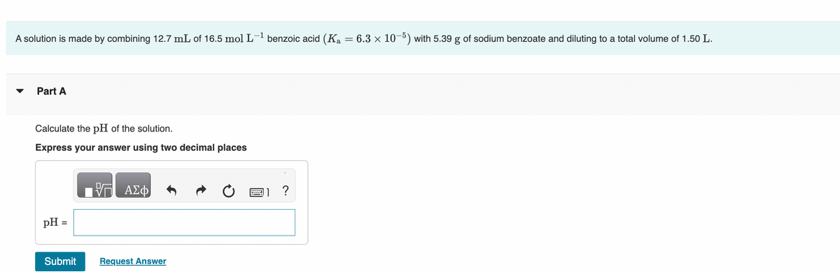 A solution is made by combining 12.7 mL of 16.5 mol L-1 benzoic acid (Ka = 6.3 x 10-5) with 5.39 g of sodium benzoate and diluting to a total volume of 1.50 L.
Part A
Calculate the pH of the solution.
Express your answer using two decimal places
ΑΣΦ
pH =
Submit
Request Answer
0
1 ?