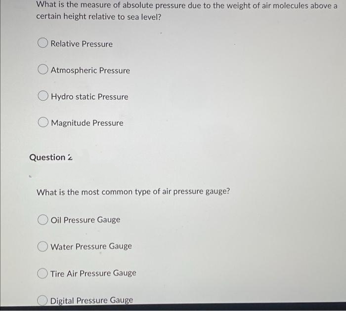 What is the measure of absolute pressure due to the weight of air molecules above a
certain height relative to sea level?
Relative Pressure
Atmospheric Pressure
O Hydro static Pressure
Magnitude Pressure
Question 2
What is the most common type of air pressure gauge?
Oil Pressure Gauge
Water Pressure Gauge
Tire Air Pressure Gauge
Digital Pressure Gauge