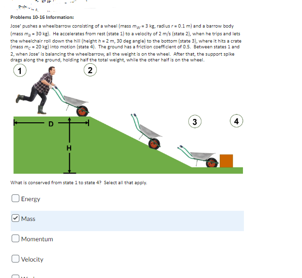 pastai
Problems 10-16 Information:
Jose' pushes a wheelbarrow consisting of a wheel (mass mw = 3 kg, radius r = 0.1 m) and a barrow body
(mass mg = 30 kg). He accelerates from rest (state 1) to a velocity of 2 m/s (state 2), when he trips and lets
the wheelchair roll down the hill (height h = 2 m, 30 deg angle) to the bottom (state 3), where it hits a crate
(mass mc = 20 kg) into motion (state 4). The ground has a friction coefficient of 0.5. Between states 1 and
2, when Jose' is balancing the wheelbarrow, all the weight is on the wheel. After that, the support spike
drags along the ground, holding half the total weight, while the other half is on the wheel.
1
(2)
3
4
H
What is conserved from state 1 to state 4? Select all that apply.
Energy
Mass
Momentum
O Velocity