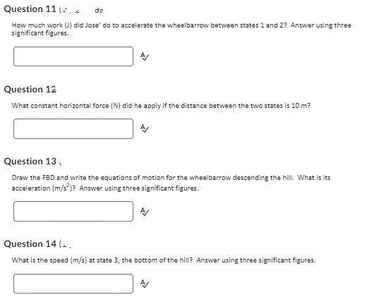 Question 11.
die
How much work (J) did Jose' do to accelerate the wheelbarrow between states 1 and 2? Answer using three
significant figures.
Question 12
What constant horizontal force (N) did he apply if the distance between the two states is 10 m?
Question 13,
Draw the FBD and write the equations of motion for the wheelbarrow descending the hill. What is its
acceleration (m/s²)? Answer using three significant figures.
Question 14(..
What is the speed (m/s) at state 3, the bottom of the hill? Answer using three significant figures.