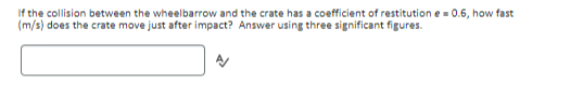 If the collision between the wheelbarrow and the crate has a coefficient of restitution e=0.6, how fast
(m/s) does the crate move just after impact? Answer using three significant figures.