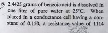 5. 2.4425 grams of benzoic acid is dissolved in
one liter of pure water at 25°C. When
placed in a conductance cell having a con-
stant of 0.150, a resistance value of 1114
