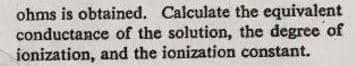 ohms is obtained. Calculate the equivalent
conductance of the solution, the degree of
ionization, and the ionization constant.
