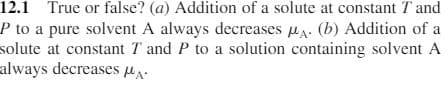 12.1 True or false? (a) Addition of a solute at constant T and
P to a pure solvent A always decreases u. (b) Addition of a
solute at constant T and P to a solution containing solvent A
always decreases u.
