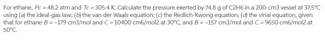 For ethane, Pc = 48.2 atm and Tc = 305.4 K. Calculate the pressure exerted by 74.8 g of C2H6 in a 200-cm3 vessel at 37.5°C
using (a) the ideal-gas law; (b) the van der Waals equation; (c) the Redlich-Kwong equation; (d) the virial equation, given
that for ethane B = -179 cm3/mol and C= 10400 cm6/mol2 at 30°C, and B = -157 cm3/mol and C = 9650 cm6/mol2 at
50°C.
