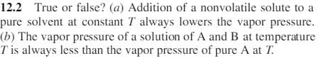 12.2 True or false? (a) Addition of a nonvolatile solute to a
pure solvent at constant T always lowers the vapor pressure.
(b) The vapor pressure of a solution of A and B at temperature
T is always less than the vapor pressure of pure A at T.
