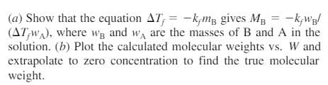 (a) Show that the equation AT; = -k;mB gives MB = -k,wB/
(AT,WA), where wB and wa are the masses of B and A in the
solution. (b) Plot the calculated molecular weights vs. W and
extrapolate to zero concentration to find the true molecular
weight.
