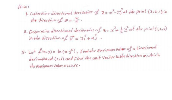 H-W:
1. Defermine directional derivative of z= x-2y at the point (3,2,1) in
the direction of o=
=
2. Defermine directional derivative of z= x+at the point (1,2,3)
in the divection of7 = 3i+43 -
3. Let fix,y) = In (xy2), Find the Maximum valme of a directional
derivative at (11) and Find the unit vector in the direction in which
the manimum valut occurs-
