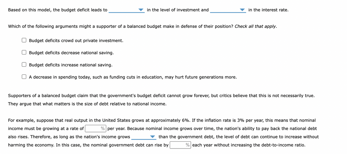 Based on this model, the budget deficit leads to
Budget deficits crowd out private investment.
Which of the following arguments might a supporter of a balanced budget make in defense of their position? Check all that apply.
Budget deficits decrease national saving.
in the level of investment and
Budget deficits increase national saving.
in the interest rate.
A decrease in spending today, such as funding cuts in education, may hurt future generations more.
Supporters of a balanced budget claim that the government's budget deficit cannot grow forever, but critics believe that this is not necessarily true.
They argue that what matters is the size of debt relative to national income.
For example, suppose that real output in the United States grows at approximately 6%. If the inflation rate is 3% per year, this means that nominal
income must be growing at a rate of
% per year. Because nominal income grows over time, the nation's ability to pay back the national debt
also rises. Therefore, as long as the nation's income grows
than the government debt, the level of debt can continue to increase without
harming the economy. In this case, the nominal government debt can rise by
% each year without increasing the debt-to-income ratio.