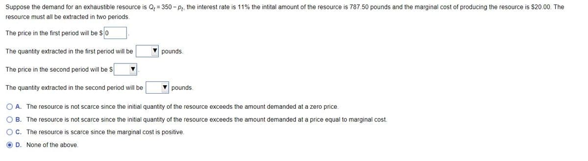 Suppose the demand for an exhaustible resource is Q₁ = 350-pt, the interest rate is 11% the intital amount of the resource is 787.50 pounds and the marginal cost of producing the resource is $20.00. The
resource must all be extracted in two periods.
The price in the first period will be $0
The quantity extracted in the first period will be
The price in the second period will be $
The quantity extracted in the second period will be
▼
pounds.
pounds.
O A. The resource is not scarce since the initial quantity of the resource exceeds the amount demanded at a zero price.
O B. The resource is not scarce since the initial quantity of the resource exceeds the amount demanded at a price equal to marginal cost.
O C. The resource is scarce since the marginal cost is positive.
OD. None of the above.