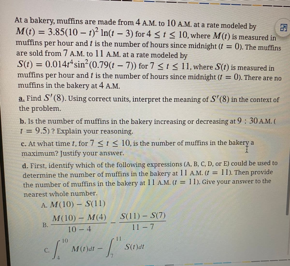 At a bakery, muffins are made from 4 A.M. to 10 A.M. at a rate modeled by
司
M(t) = 3.85(10 – t)² In(t – 3) for 4 < t < 10, where M(t) is measured in
muffins
per hour andt is the number of hours since midnight (f = 0). The muffins
are sold from / A.M. to 11 A.M. at a rate modeled by
= 0.014t sin2(0.79(t – 7)) for 7 < t < 11, where S(t) is measured in
S(t)
muffins per hour and f is the number of hours since midnight (f = 0). There are no
muffins in the bakery at 4 A.M.
a. Find S'(8). Using correct units, interpret the meaning of S'(8) in the context of
the problem.
b. Is the number of muffins in the bakery inereasing or decreasing at 9: 30 A.M. (
1%= 9.5)? Explain your reasoning.
C. At what time t, for 7 < < 10, is the number of muffins in the bakery a
maximum? Justify your answer.
d. First, identify which of the following expressions (A, B, C, D, or E) could be used to
determine the number of muffins in the bakery at 11A.M. (I =11) Then provide
the number of muffins in the bakery at 11 A.M. († =
T1). Give your answer to the
nearest whole number.
A. M(10) S(11)
M 110)-М(4)
В.
S(11) – S(7)
10 – 4
.
11 – 7
10
S(t)dt
M(t)dt -
7.
C.
4.
