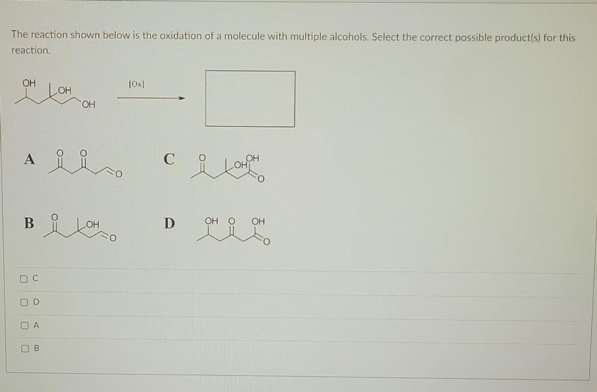 The reaction shown below is the oxidation of a molecule with multiple alcohols. Select the correct possible product(s) for this
reaction.
ОН
DC
Ai
в окон о
D
A
LOH
в
ОН
[Ox]
соларно
C
D
OH
OH O ОН