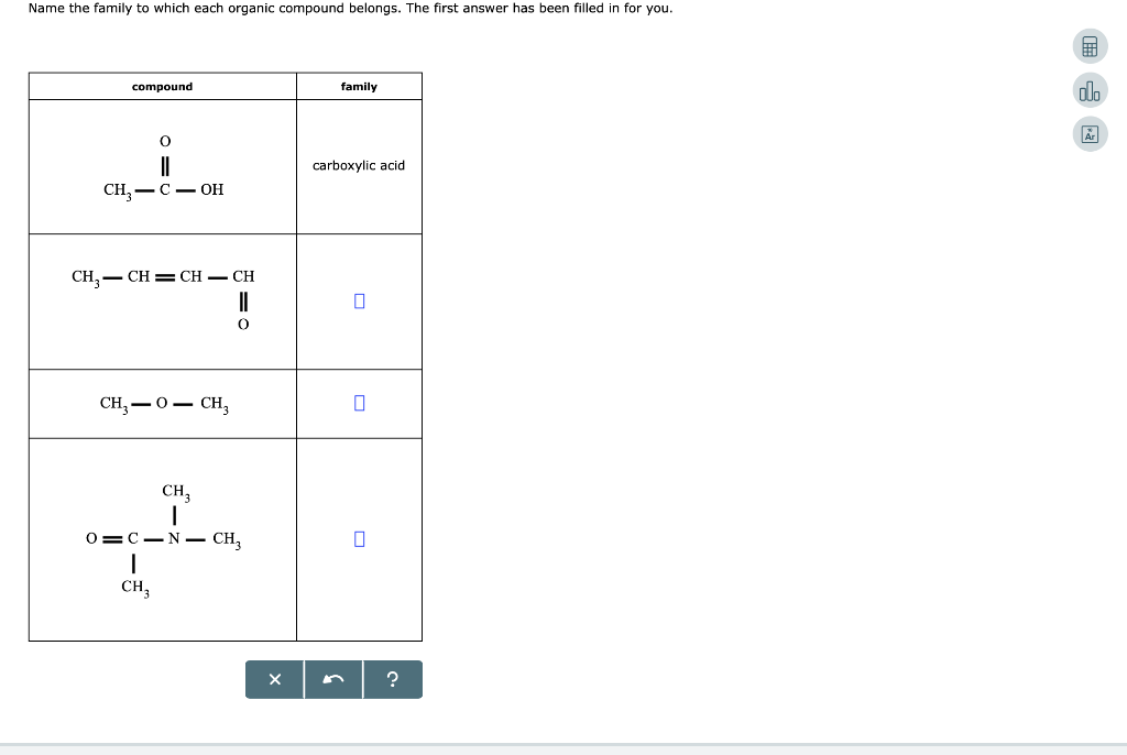 Name the family to which each organic compound belongs. The first answer has been filled in for you.
compound
||
CH₂-COH
CH₂CH=CH - CH
||
0
CH,—O— CH,
CH 3
|
O C N CH3
I
CH3
L
X
family
carboxylic acid
0
?
#
olo