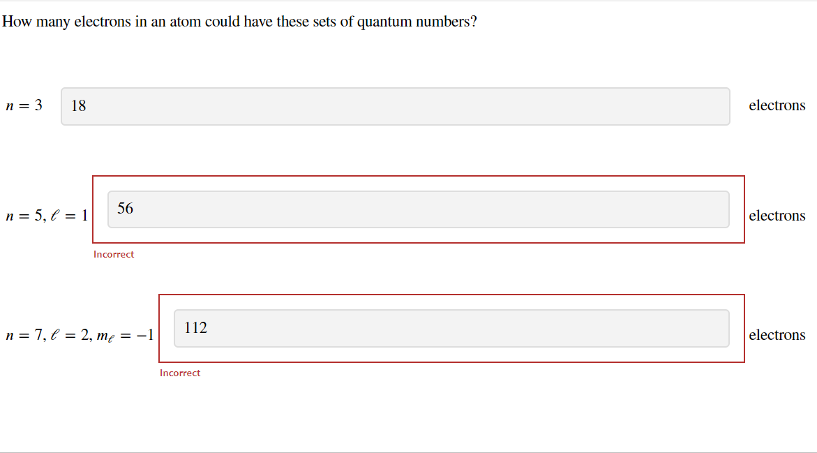 How many electrons in an atom could have these sets of quantum numbers?
n = 3 18
n = 5, l = 1
56
Incorrect
n=7, l = 2, me = −1
112
Incorrect
electrons
electrons
electrons