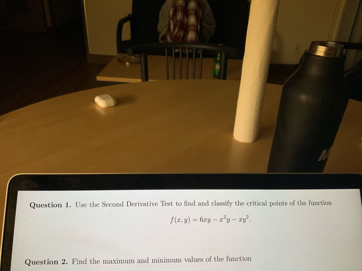 M
Question 1. Use the Second Derivative Test to find and classify the critical points of the function
f(x, y) = 6xy - x²y – xy².
Question 2. Find the maximum and minimum values of the function