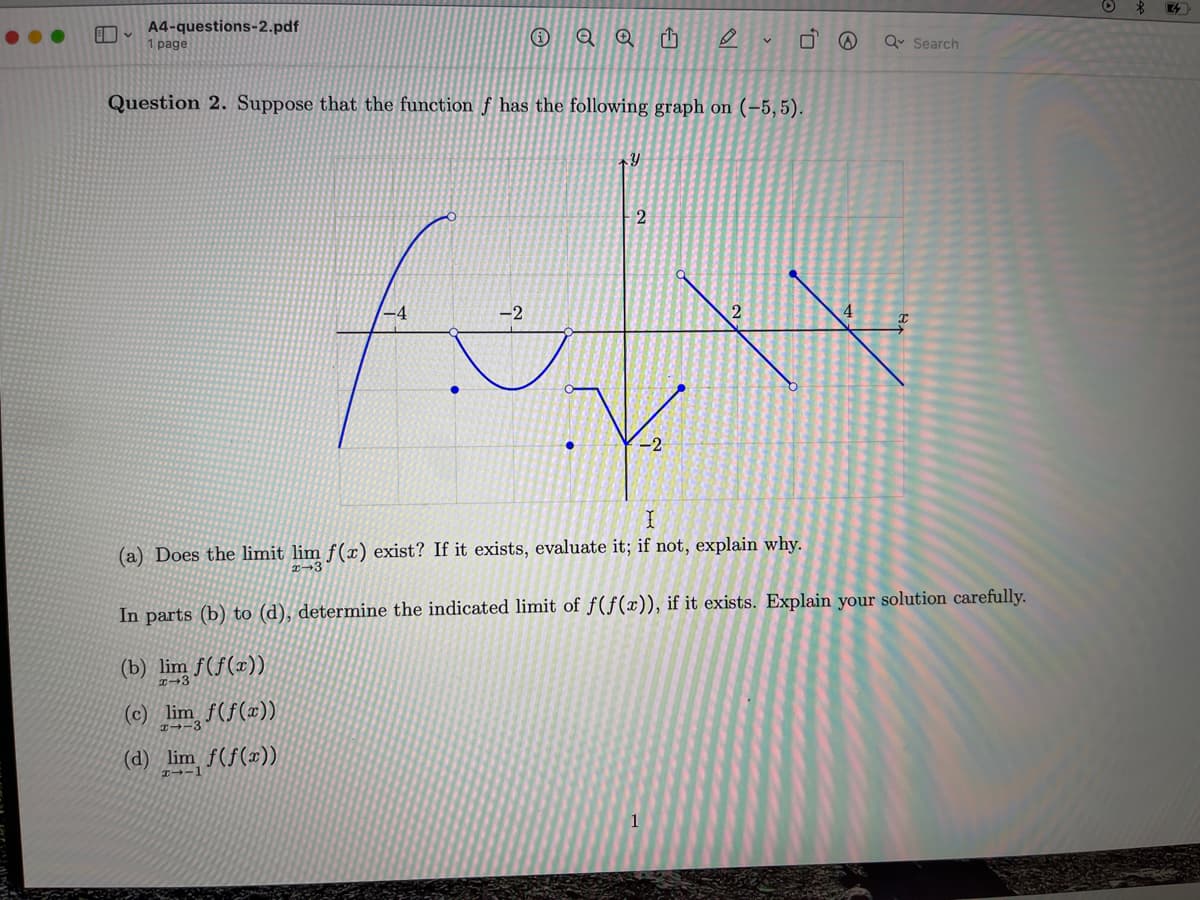 E
A4-questions-2.pdf
1 page
QQ h
-2
fi
Question 2. Suppose that the function f has the following graph on (-5,5).
Y
2
-2
✓
2
1
U₂
@
Q Search
X
(a) Does the limit lim f(x) exist? If it exists, evaluate it; if not, explain why.
In parts (b) to (d), determine the indicated limit of f(f(x)), if it exists. Explain your solution carefully.
(b) lim f(f(x))
(c) lim f(f(x))
H--3
(d) lim f(f(x))
2