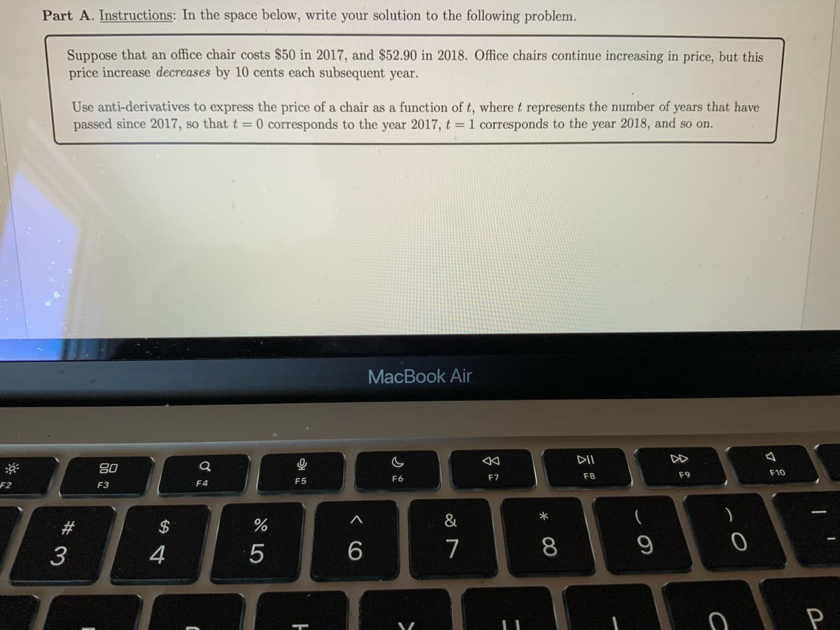 F2
Part A. Instructions: In the space below, write your solution to the following problem.
Suppose that an office chair costs $50 in 2017, and $52.90 in 2018. Office chairs continue increasing in price, but this
price increase decreases by 10 cents each subsequent year.
Use anti-derivatives to express the price of a chair as a function of t, where t represents the number of years that have
passed since 2017, so that t = 0 corresponds to the year 2017, t = 1 corresponds to the year 2018, and so on.
#
3
80
F3
$
4
a
F4
%
5
0
F5
A
6
MacBook Air
C
F6
>
&
7
A
F7
-
* 00
8
DII
F8
9
F9
ท
с
F10
BE
P