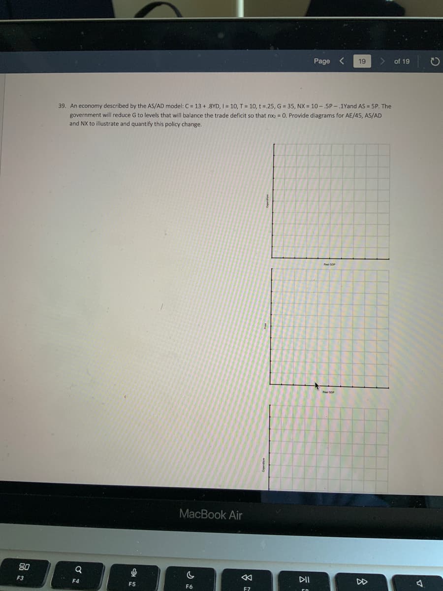 80
F3
Q
39. An economy described by the AS/AD model: C = 13+.8YD, I = 10, T = 10, t =.25, G = 35, NX = 10-5P-.1Yand AS = 5P. The
government will reduce G to levels that will balance the trade deficit so that nx2 = 0. Provide diagrams for AE/45, AS/AD
and NX to illustrate and quantify this policy change.
F4
9
F5
MacBook Air
C
F6
F7
Page
DII
19 >
Real GOP
8
DD
of 19
D
O