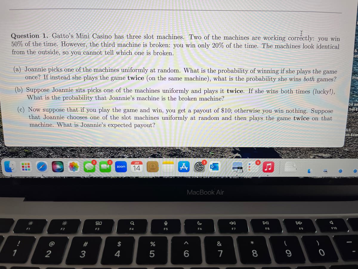 Question 1. Gatto's Mini Casino has three slot machines. Two of the machines are working correctly: you win
50% of the time. However, the third machine is broken: you win only 20% of the time. The machines look identical
from the outside, so you cannot tell which one is broken.
(a) Joannie picks one of the machines uniformly at random. What is the probability of winning if she plays the game
once? If instead she plays the game twice (on the same machine), what is the probability she wins both games?
(b) Suppose Joannie sits picks one of the machines uniformly and plays it twice. If she wins both times (lucky!),
What is the probability that Joannie's machine is the broken machine?
(c) Now suppose that if you play the game and win, you get a payout of $10; otherwise you win nothing. Suppose
that Joannie chooses one of the slot machines uniformly at random and then plays the game twice on that
machine. What is Joannie's expected payout?
!
:0
F1
@
2
F2
#3
80
F3
zoom
$
4
JAN
14
Q
F4
%
5
g
F5
MacBook Air
^
6
F6
&
7
F7
* 00
8
DII
F8
(
9
F9
4
F10
Pro
04 an
Set E
I