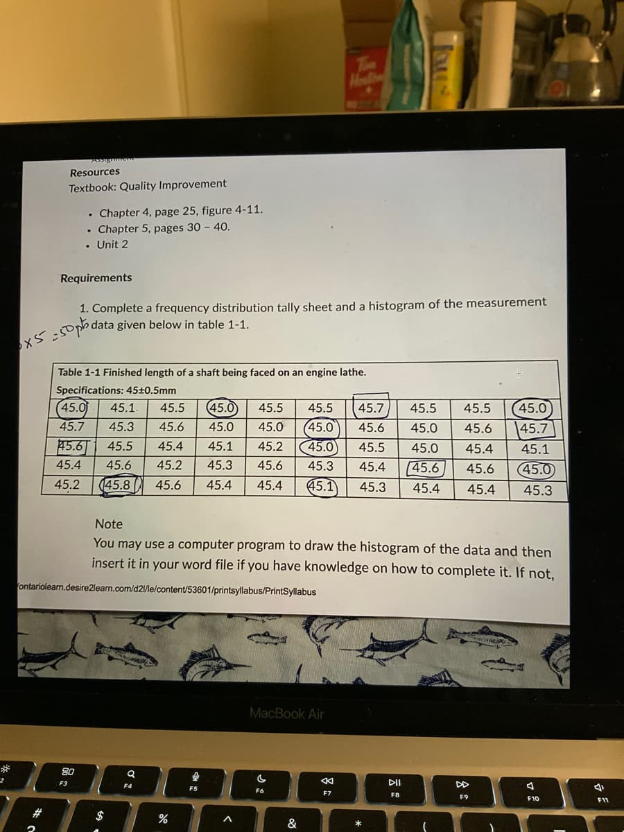 **³
2
Resources
Textbook: Quality Improvement
2
. Chapter 4, page 25, figure 4-11.
. Chapter 5, pages 30 - 40.
Requirements
.
• Unit 2
0x5=50ph
80
1. Complete a frequency distribution tally sheet and a histogram of the measurement
data given below in table 1-1.
Table 1-1 Finished length of a shaft being faced on an engine lathe.
Specifications: 45±0.5mm
F3
(45.0 45.1. 45.5 (45.0 45.5 45.5 45.7 45.5 45.5
45.0 45.4
45.1
45.7 45.3 45.6 45.0 45.0 (45.0
45.6 45.5 45.4 45.1 45.2 45.0 45.5
45.4 45.6 45.2 45.3 45.6 45.3 45.4 45.6 45.6
45.2 (45.8 45.6 45.4 45.4 (45.1 45.3 45.4 45.4 45.3
(45.0
ontariolearn.desire2learn.com/d2l/le/content/53601/printsyllabus/PrintSyllabus
Note
You may use a computer program to draw the histogram of the data and then
insert it in your word file if you have knowledge on how to complete it. If not,
$
Q
F4
do
%
0
F5
<
Hel
MacBook Air
C
F6
&
K
F7
45.0
45.6 45.0 45.6 45.7
*
DII
F8
-
DD
F9
4
F10
I
4
F11