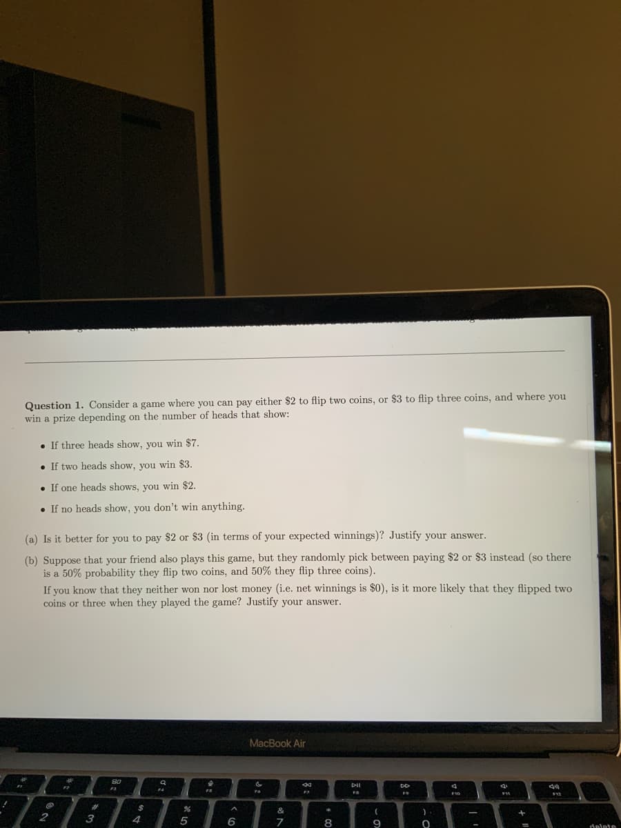 Question 1. Consider a game where you can pay either $2 to flip two coins, or $3 to flip three coins, and where you
win a prize depending on the number of heads that show:
If three heads show, you win $7.
If two heads show, you win $3.
If one heads shows, you win $2.
. If no heads show, you don't win anything.
(a) Is it better for you to pay $2 or $3 (in terms of your expected winnings)? Justify your answer.
(b) Suppose that your friend also plays this game, but they randomly pick between paying $2 or $3 instead (so there
is a 50% probability they flip two coins, and 50% they flip three coins).
If you know that they neither won nor lost money (i.e. net winnings is $0), is it more likely that they flipped two
coins or three when they played the game? Justify your answer.
@
12
2
#
80
3
a
F4
$
%
AAAAAAAA
4
5
MacBook Air
6
S
Fo
&
*
F7
7
8
DII
FS
(
9
DG
FO
)
O
4
F10
-
41
F11
+
=
44
$12
delete