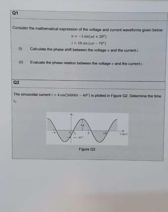 Q1
Consider the mathematical expression of the voltage and current waveforms given below:
v = -1 sin(ot + 20°)
i = 10 sin (at - 70°)
(i)
Calculate the phase shift between the voltage v and the current i.
(ii)
Evaluate the phase relation between the voltage v and the current i.
Q2
The sinusoidal current i = 4 sin(50000t – 40°) is plotted in Figure Q2. Determine the time
4,4
r (us)
40
Figure Q2
