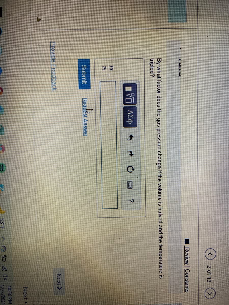 2 of 12 (>
Review Constants
By what factor does the gas pressure change if the volume is halved and the temperature is
tripled?
να ΑΣφ
Pr
Pi
Submit
Request Answer
Provide Feedback
Next >
Next
10:56 PM
53°F
12/3/2021
