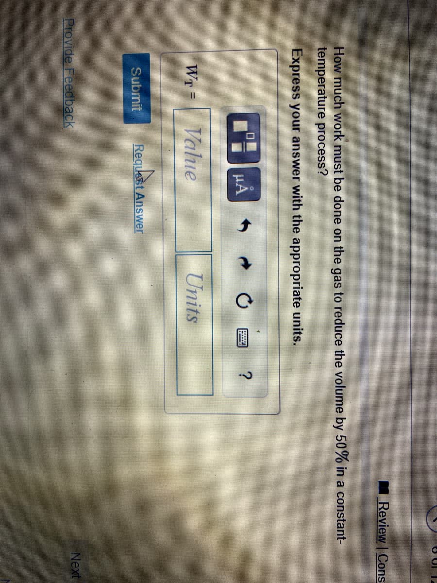 Review | Cons
How much work must be done on the gas to reduce the volume by 50% in a constant-
temperature process?
Express your answer with the appropriate units.
μΑ
WT =
Value
Units
%3D
Submit
Request Answer
Provide Feedback
Next
