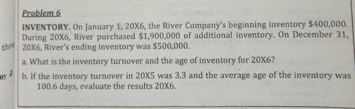 Problem 6
INVENTORY, On January 1, 20X6, the River Company's beginning inventory $400,000.
During 20X6, River purchased $1,900,000 of additional inventory. On December 31,
thre 20X6, River's ending inventory was $500,000.
a. What is the inventory turnover and the age of inventory for 20X6?
b. If the inventory turnover in 20X5 was 3.3 and the average age of the inventory was
100.6 days, evaluate the results 20X6.
