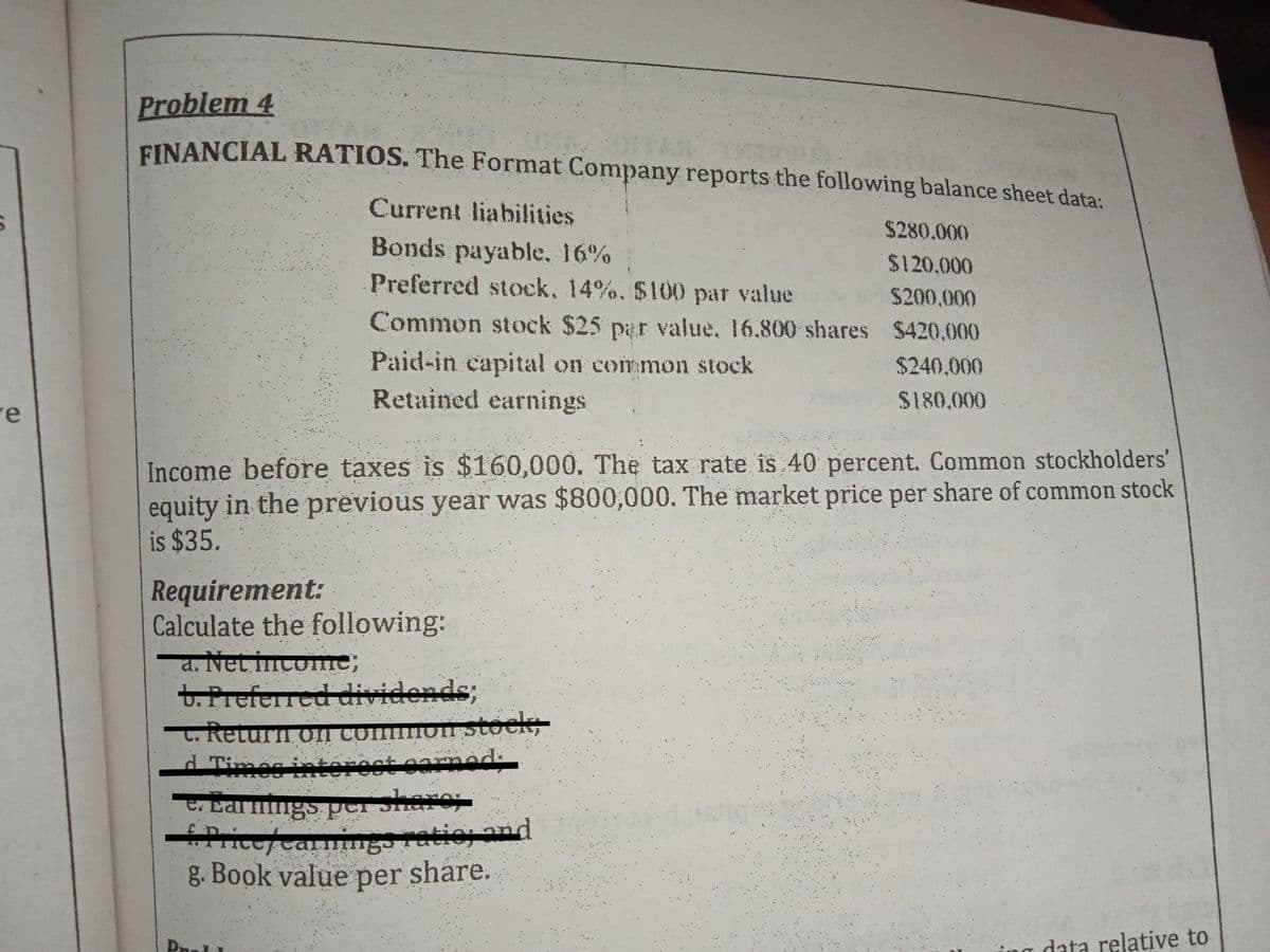 Problem 4
EINANCIAL RATIOS. The Format Company reports the following balance sheet data:
Current liabilities
$280.000
Bonds payable, 16%
$120,000
Preferred stock, 14%, $100 par value $200,000
Common stock $25 par value, 16.800 shares $420.000
Paid-in capital on common stock
$240,000
re
Retained earnings
$180,000
Income before taxes is $160,000. The tax rate is 40 percent. Common stockholders'
equity in the previous year was $800,000. The market price per share of common stock
is $35.
Requirement:
Calculate the following:
a. Net incomne;
t. Preferred dividends;
t. Retu
d Timec interect carnad:
on Stock
On comI
E. Earings per Shar
ingo
g. Book value share.
Price/Carm
ratio and
per
data relative to
