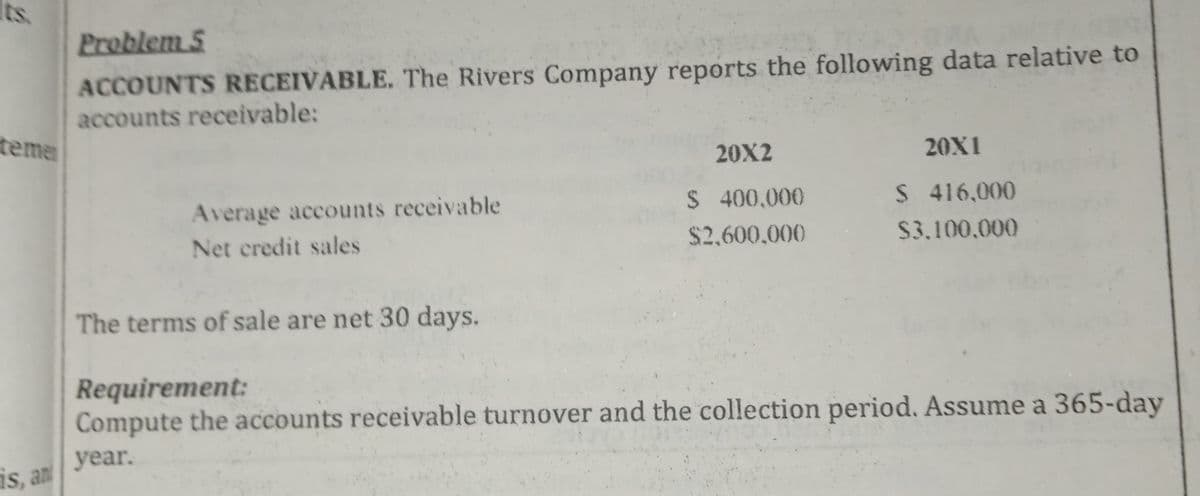 Its.
Problem 5
ACCOUNTS RECEIVABLE. The Rivers Company reports the following data relative to
accounts receivable:
teme
20X2
20X1
Average accounts receivable
$ 400,000
S 416,000
Net credit sales
$2,600,000
$3.100,000
The terms of sale are net 30 days.
Requirement:
Compute the accounts receivable turnover and the collection period. Assume a 365-day
year.
is, an
