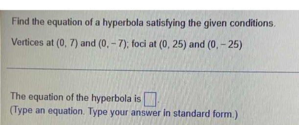 Find the equation of a hyperbola satisfying the given conditions.
Vertices at (0, 7) and (0,-7); foci at (0, 25) and (0, - 25)
The equation of the hyperbola is
(Type an equation. Type your answer in standard form.)
