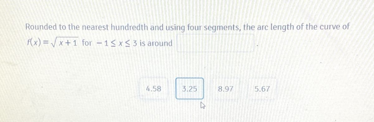 Rounded to the nearest hundredth and using four segments, the arc length of the curve of
f(x) = / x + 1 for -1< x< 3 is around
4.58
3.25
8.97
5.67
