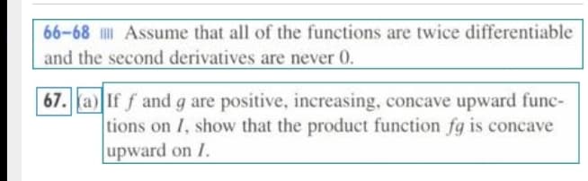 66-68 I Assume that all of the functions are twice differentiable
and the second derivatives are never 0.
| 67. a) If f and g are positive, increasing, concave upward func-
tions on I, show that the product function fg is concave
upward on I.
