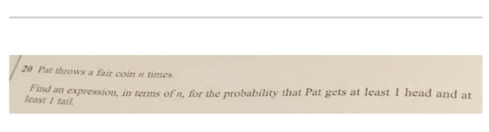 20 Pat throws a fair coin n times.
Find an expression, in terms of n, for the probability that Pat gets at least 1 head and at
least I tail.
