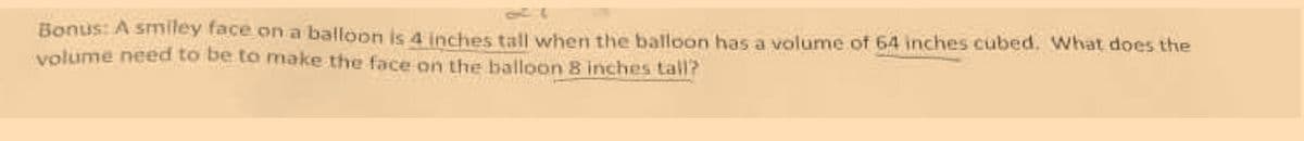 Bonus: A smiley face an a balloon is 4 Inches tall when the balloon has a volume of 64 inches cubed. What does the
volume need to be to make the face on the balloon 8 inches tall?
